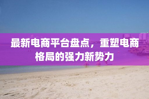 最新电商平台盘点，重塑电商格局的强力新势力