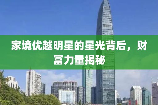 家境优越明星的星光背后，财富力量揭秘