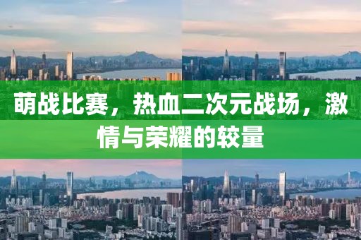 萌战比赛，热血二次元战场，激情与荣耀的较量