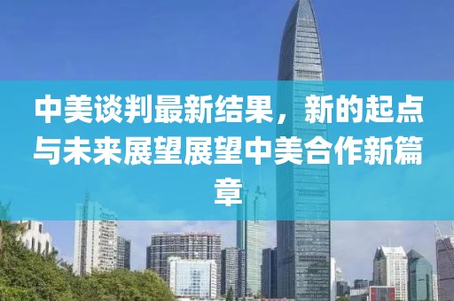 中美谈判最新结果，新的起点与未来展望展望中美合作新篇章
