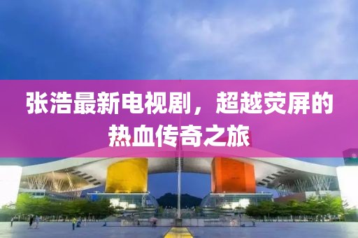 张浩最新电视剧，超越荧屏的热血传奇之旅