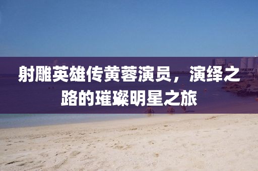 射雕英雄传黄蓉演员，演绎之路的璀璨明星之旅