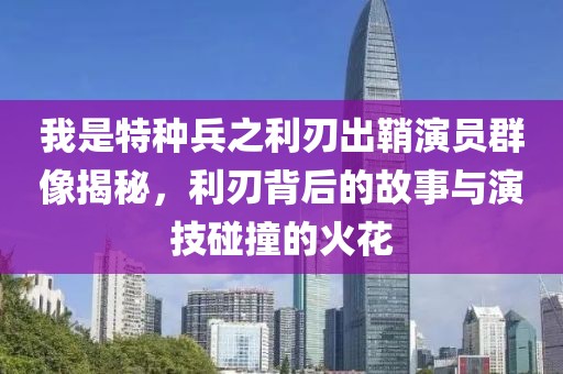 我是特种兵之利刃出鞘演员群像揭秘，利刃背后的故事与演技碰撞的火花