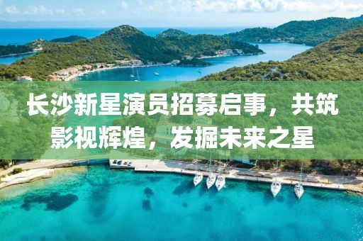 长沙新星演员招募启事，共筑影视辉煌，发掘未来之星