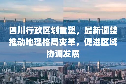 四川行政区划重塑，最新调整推动地理格局变革，促进区域协调发展