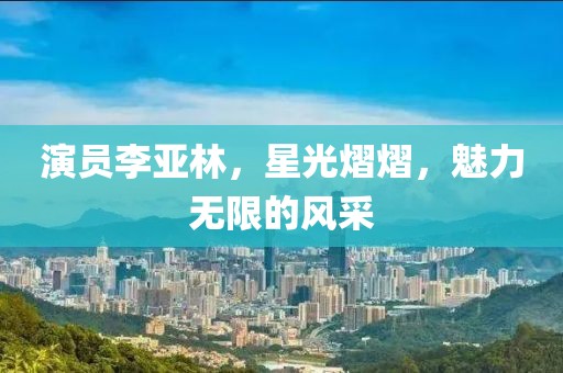 演员李亚林，星光熠熠，魅力无限的风采