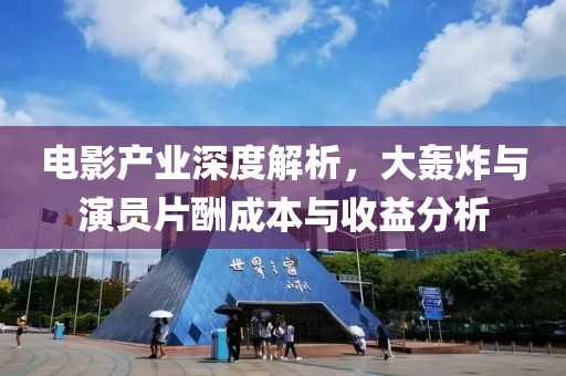 电影产业深度解析，大轰炸与演员片酬成本与收益分析