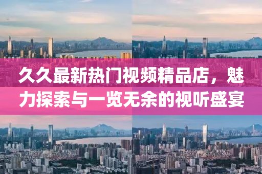 久久最新热门视频精品店，魅力探索与一览无余的视听盛宴