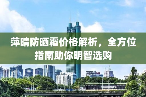 萍晴防晒霜价格解析，全方位指南助你明智选购