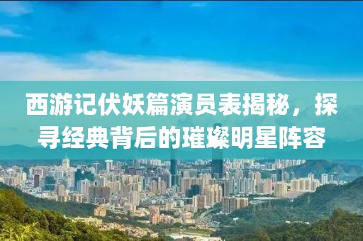 西游记伏妖篇演员表揭秘，探寻经典背后的璀璨明星阵容