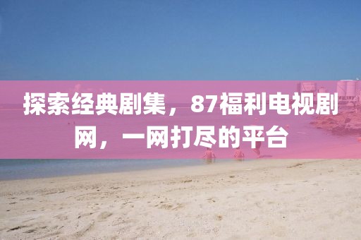 探索经典剧集，87福利电视剧网，一网打尽的平台