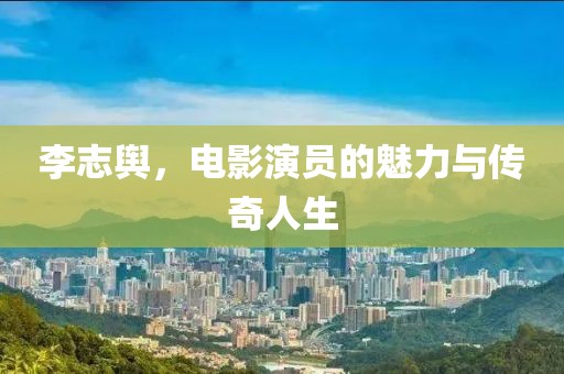 李志舆，电影演员的魅力与传奇人生