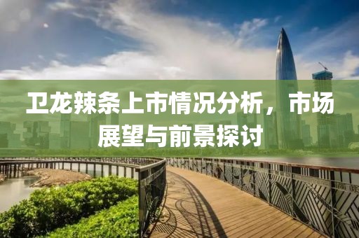 卫龙辣条上市情况分析，市场展望与前景探讨