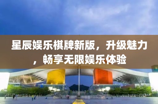 星辰娱乐棋牌新版，升级魅力，畅享无限娱乐体验