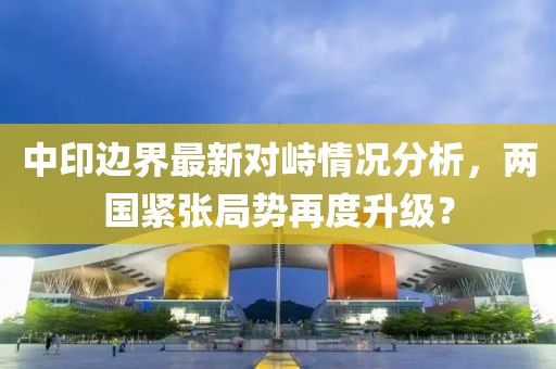 中印边界最新对峙情况分析，两国紧张局势再度升级？