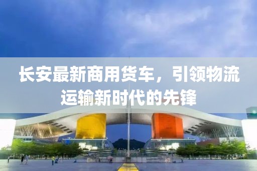 长安最新商用货车，引领物流运输新时代的先锋