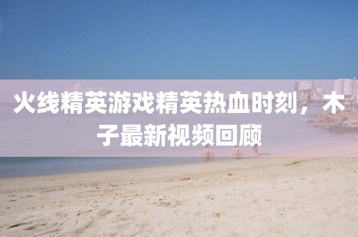 火线精英游戏精英热血时刻，木子最新视频回顾
