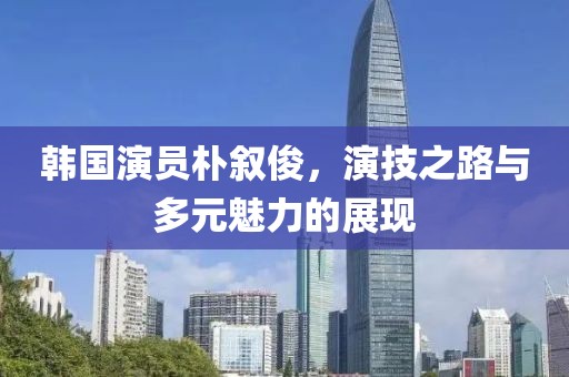 韩国演员朴叙俊，演技之路与多元魅力的展现