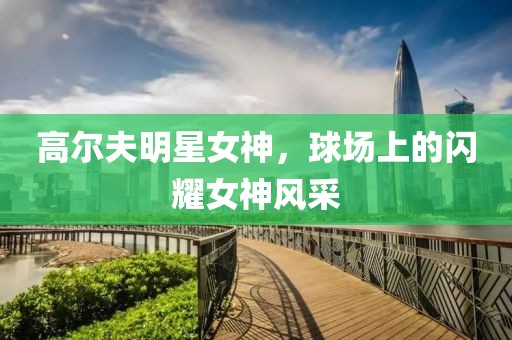 高尔夫明星女神，球场上的闪耀女神风采