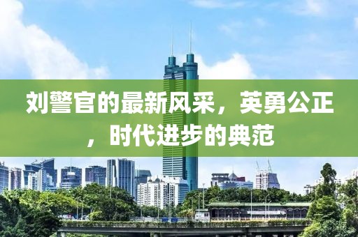 刘警官的最新风采，英勇公正，时代进步的典范