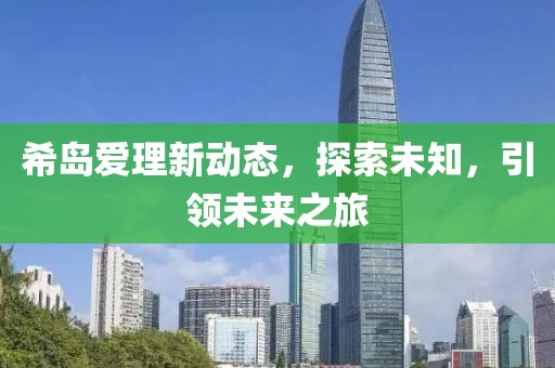 希岛爱理新动态，探索未知，引领未来之旅