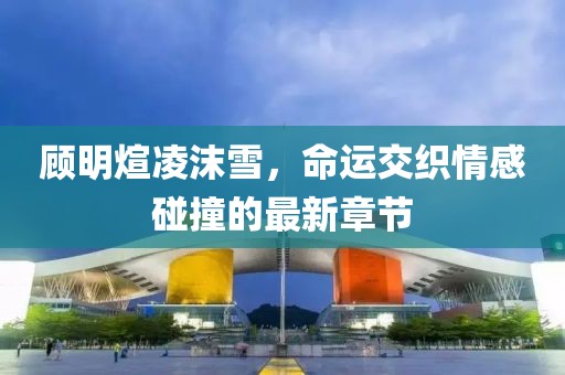 顾明煊凌沫雪，命运交织情感碰撞的最新章节