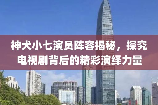 神犬小七演员阵容揭秘，探究电视剧背后的精彩演绎力量