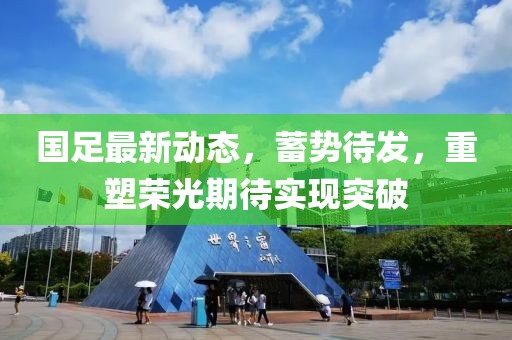 国足最新动态，蓄势待发，重塑荣光期待实现突破