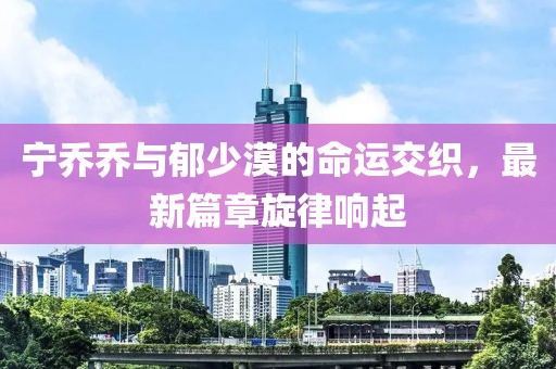 宁乔乔与郁少漠的命运交织，最新篇章旋律响起