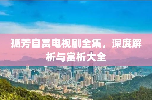 孤芳自赏电视剧全集，深度解析与赏析大全
