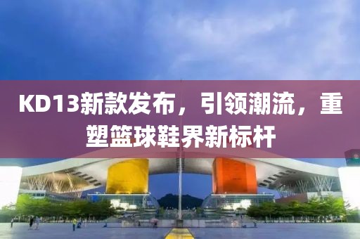 KD13新款发布，引领潮流，重塑篮球鞋界新标杆