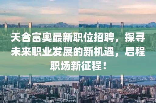 天合富奥最新职位招聘，探寻未来职业发展的新机遇，启程职场新征程！