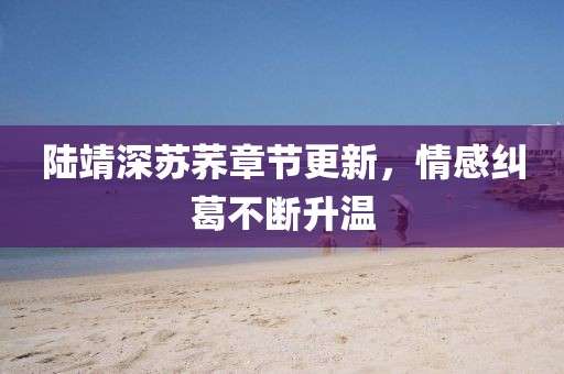 陆靖深苏荞章节更新，情感纠葛不断升温