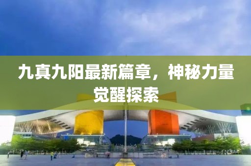 九真九阳最新篇章，神秘力量觉醒探索