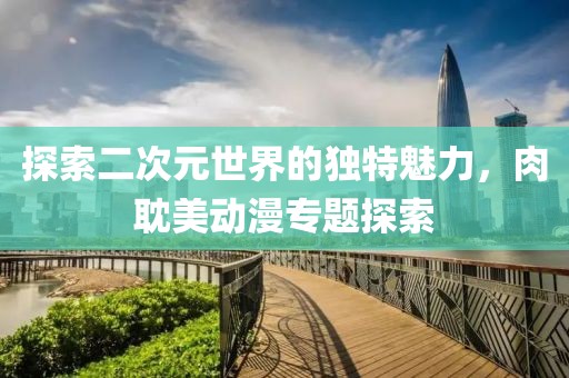 探索二次元世界的独特魅力，肉耽美动漫专题探索