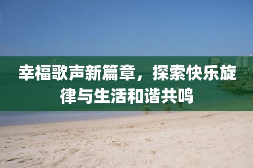 幸福歌声新篇章，探索快乐旋律与生活和谐共鸣