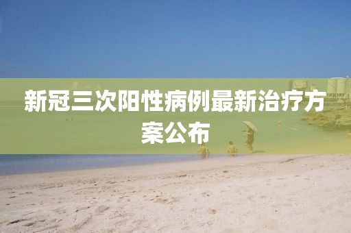 新冠三次阳性病例最新治疗方案公布