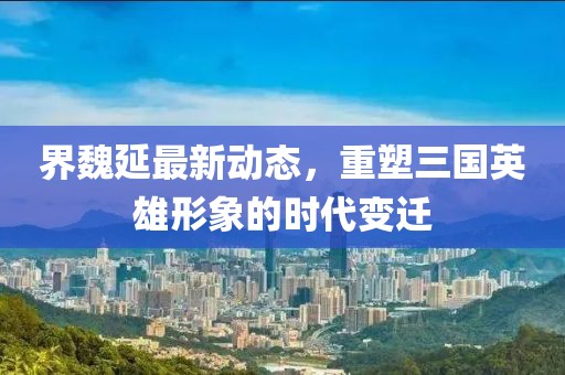 界魏延最新动态，重塑三国英雄形象的时代变迁