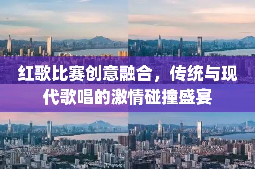 红歌比赛创意融合，传统与现代歌唱的激情碰撞盛宴