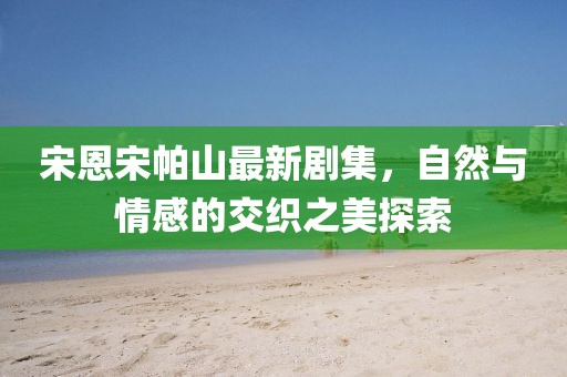 宋恩宋帕山最新剧集，自然与情感的交织之美探索
