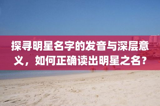 探寻明星名字的发音与深层意义，如何正确读出明星之名？