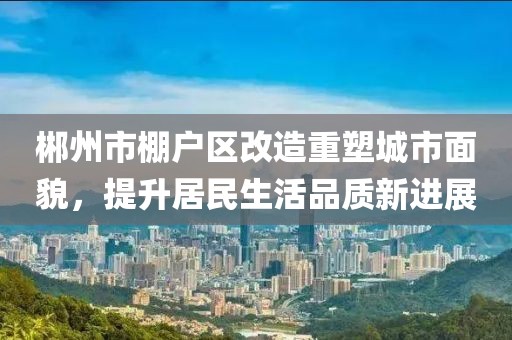 郴州市棚户区改造重塑城市面貌，提升居民生活品质新进展