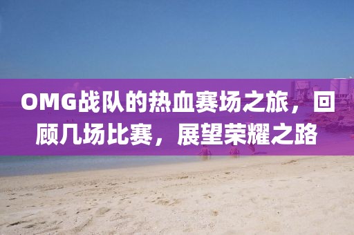 OMG战队的热血赛场之旅，回顾几场比赛，展望荣耀之路