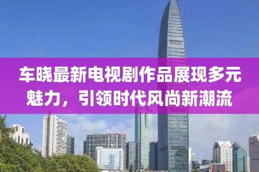 车晓最新电视剧作品展现多元魅力，引领时代风尚新潮流