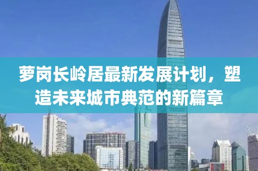 萝岗长岭居最新发展计划，塑造未来城市典范的新篇章