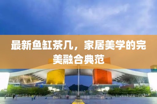 最新鱼缸茶几，家居美学的完美融合典范