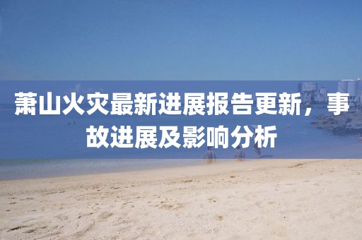 萧山火灾最新进展报告更新，事故进展及影响分析