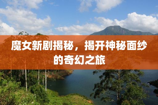 魔女新剧揭秘，揭开神秘面纱的奇幻之旅