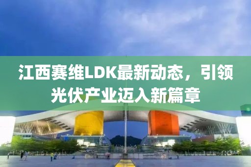 江西赛维LDK最新动态，引领光伏产业迈入新篇章