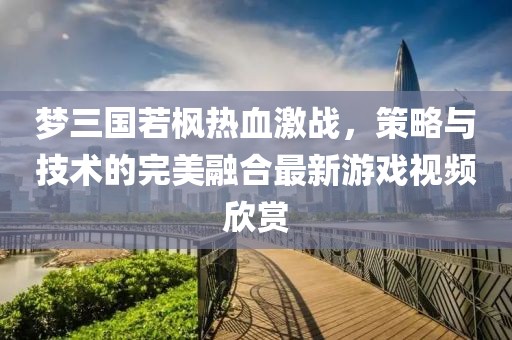 梦三国若枫热血激战，策略与技术的完美融合最新游戏视频欣赏